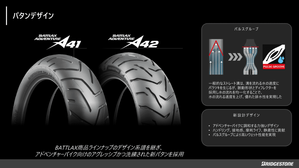 アドベンチャーバイクに調和する新設計のパタンデザインを搭載し、ブリヂストン独自の技術「パルスグルーブ」で高いウェット性能を実現。ハンドリング・接地感・摩耗ライフ・静粛性もバランス良く向上。
