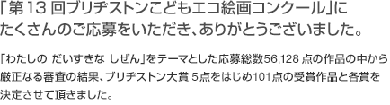 「第13回 ブリヂストンこどもエコ絵画コンクール」にたくさんのご応募をいただき、ありがとうございました。「わたしの だいすきな しぜん」をテーマとした応募総数56,128点の作品の中から厳正なる審査の結果、ブリヂストン大賞5点をはじめ101点の受賞作品と各賞を決定させて頂きました。