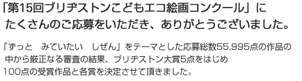 「第15回 ブリヂストンこどもエコ絵画コンクール」にたくさんのご応募をいただき、ありがとうございました。「ずっと　みていたい　しぜん」をテーマとした応募総数55,995点の作品の中から厳正なる審査の結果、ブリヂストン大賞5点をはじめ100点の受賞作品と各賞を決定させて頂きました。
