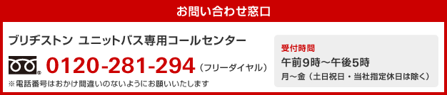 【お問い合わせ窓口】ブリヂストン ユニットバス専用コールセンター 0120-281-294（フリーダイヤル）※電話番号はおかけ間違いのないようにお願いいたします／受付時間 午前9時～午後5時 月～金（土日祝日・当社指定休日は除く）