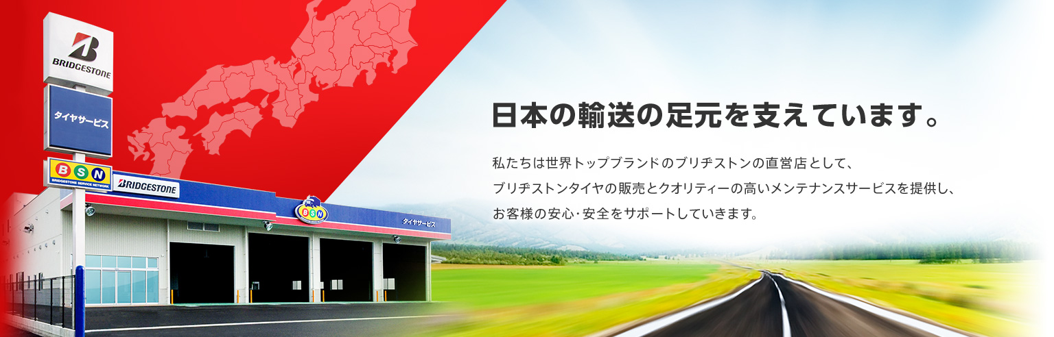 日本の輸送の足元を支えています。　私たちは世界トップブランドのブリヂストンの直営店として、ブリヂストンタイヤの販売とクオリティーの高いメンテナンスサービスを提供し、お客様の安心・安全をサポートしていきます。