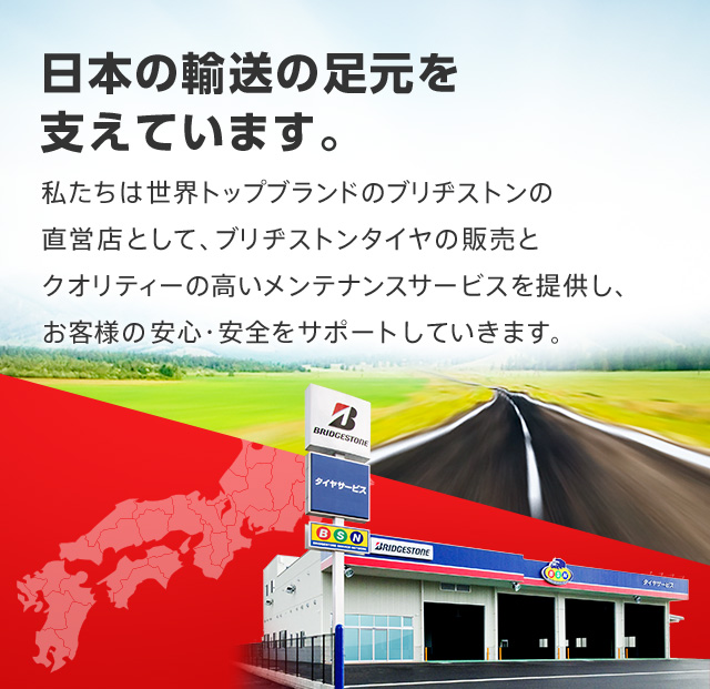 日本の輸送の足元を支えています。　私たちは世界トップブランドのブリヂストンの直営店として、ブリヂストンタイヤの販売とクオリティーの高いメンテナンスサービスを提供し、お客様の安心・安全をサポートしていきます。