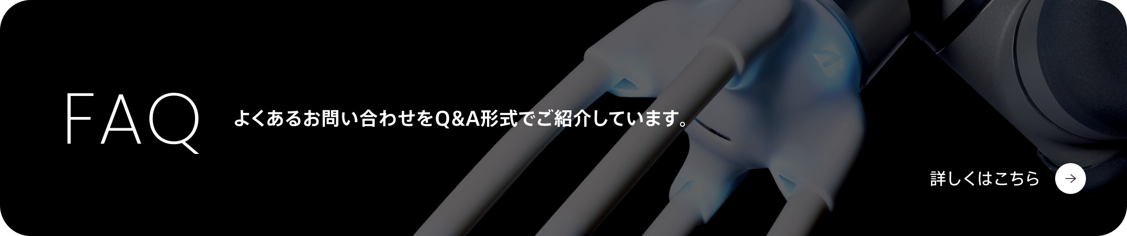 FAQ よくあるお問い合わせをQ&A形式でご紹介しています。詳しくはこちら