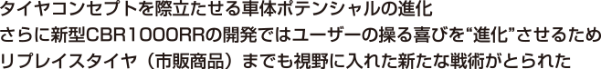 タイヤコンセプトを際立たせる車体ポテンシャルの進化さらに新型CBR1000RRの開発ではユーザーの操る喜びを“進化”させるためリプレイスタイヤ（市販商品）までも視野に入れた新たな戦術がとられた