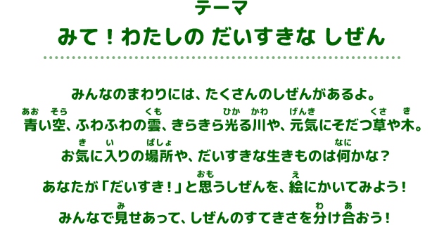 テーマ 「みて！わたしの だいすきな しぜん」 みんなのまわりには、たくさんのしぜんがあるよ。青い空、ふわふわの雲、きらきら光る川や、元気にそだつ草や木。お気に入りの場所や、だいすきな生きものは何かな？あなたが「だいすき！」と思うしぜんを、絵にかいてみよう！みんなで見せあって、しぜんのすてきさを分け合おう！